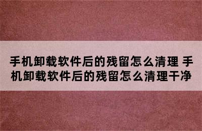 手机卸载软件后的残留怎么清理 手机卸载软件后的残留怎么清理干净